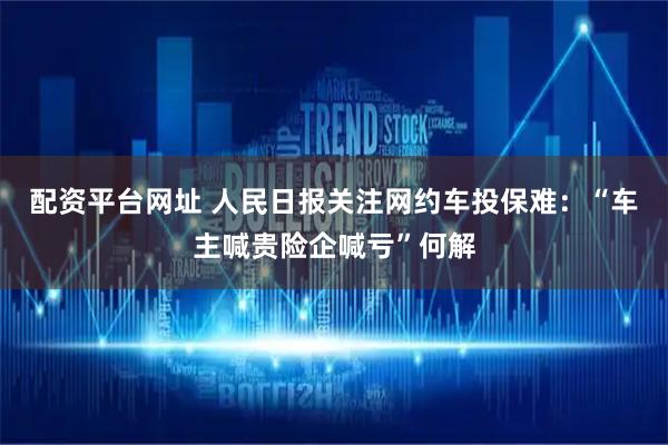 配资平台网址 人民日报关注网约车投保难：“车主喊贵险企喊亏”何解