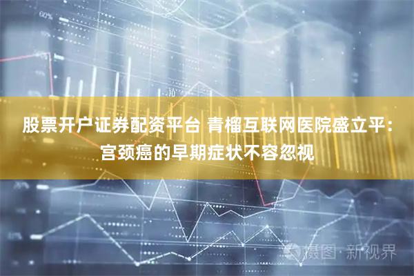 股票开户证券配资平台 青榴互联网医院盛立平：宫颈癌的早期症状不容忽视