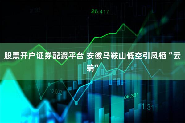股票开户证券配资平台 安徽马鞍山低空引凤栖“云端”