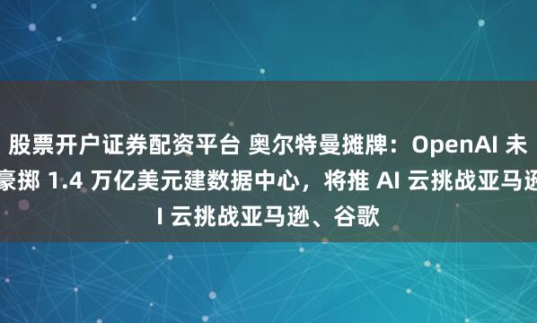 股票开户证券配资平台 奥尔特曼摊牌：OpenAI 未来 8 年豪掷 1.4 万亿美元建数据中心，将推 AI 云挑战亚马逊、谷歌