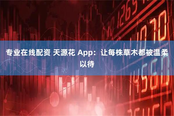 专业在线配资 天源花 App：让每株草木都被温柔以待