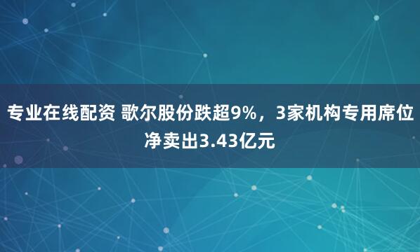 专业在线配资 歌尔股份跌超9%，3家机构专用席位净卖出3.43亿元
