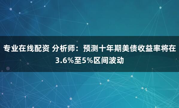 专业在线配资 分析师：预测十年期美债收益率将在3.6%至5%区间波动