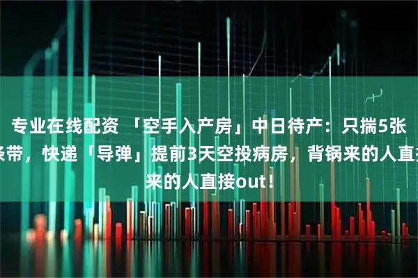 专业在线配资 「空手入产房」中日待产：只揣5张纸+1条带，快递「导弹」提前3天空投病房，背锅来的人直接out！