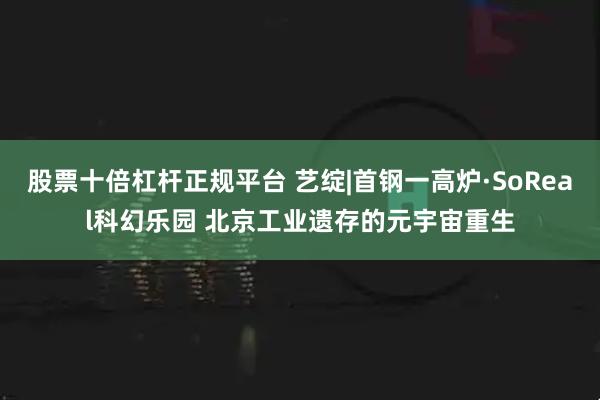 股票十倍杠杆正规平台 艺绽|首钢一高炉·SoReal科幻乐园 北京工业遗存的元宇宙重生