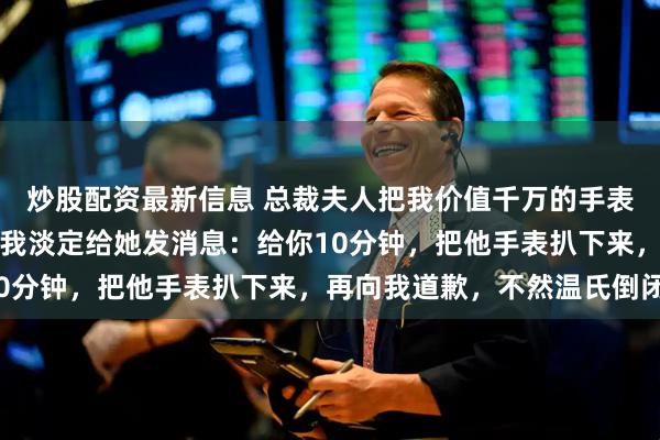 炒股配资最新信息 总裁夫人把我价值千万的手表送予新来的实习生后，我淡定给她发消息：给你10分钟，把他手表扒下来，再向我道歉，不然温氏倒闭