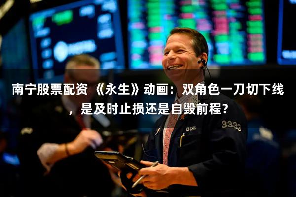 南宁股票配资 《永生》动画：双角色一刀切下线，是及时止损还是自毁前程？