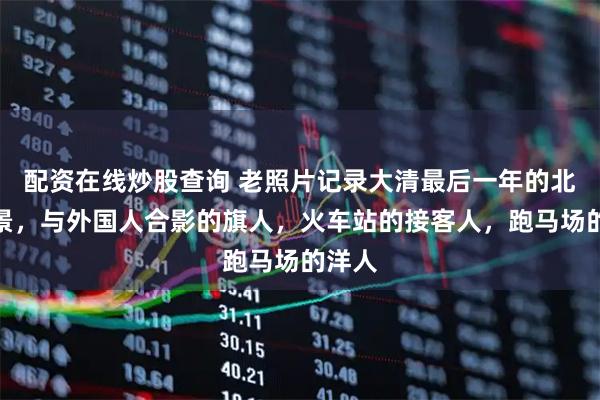 配资在线炒股查询 老照片记录大清最后一年的北京街景，与外国人合影的旗人，火车站的接客人，跑马场的洋人