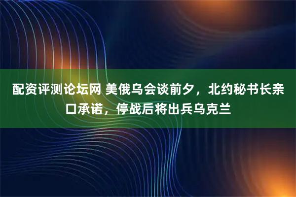配资评测论坛网 美俄乌会谈前夕，北约秘书长亲口承诺，停战后将出兵乌克兰
