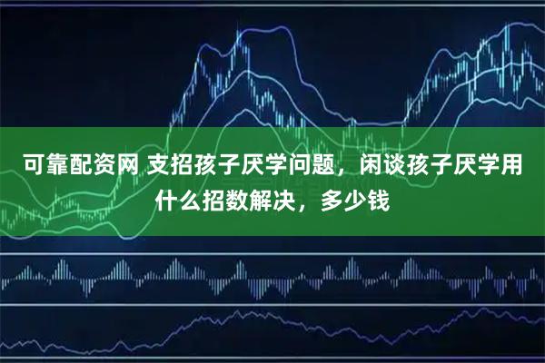 可靠配资网 支招孩子厌学问题，闲谈孩子厌学用什么招数解决，多少钱