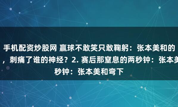 手机配资炒股网 赢球不敢笑只敢鞠躬：张本美和的“卑微”，刺痛了谁的神经？2. 赛后那窒息的两秒钟：张本美和弯下