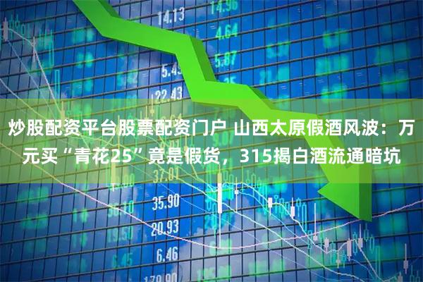炒股配资平台股票配资门户 山西太原假酒风波：万元买“青花25”竟是假货，315揭白酒流通暗坑