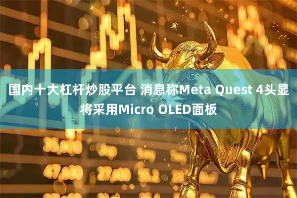 国内十大杠杆炒股平台 消息称Meta Quest 4头显将采用Micro OLED面板